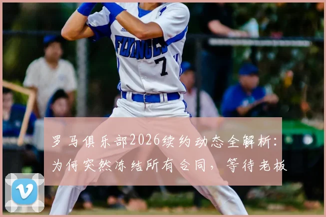 罗马俱乐部2026续约动态全解析：为何突然冻结所有合同，等待老板最终拍板？