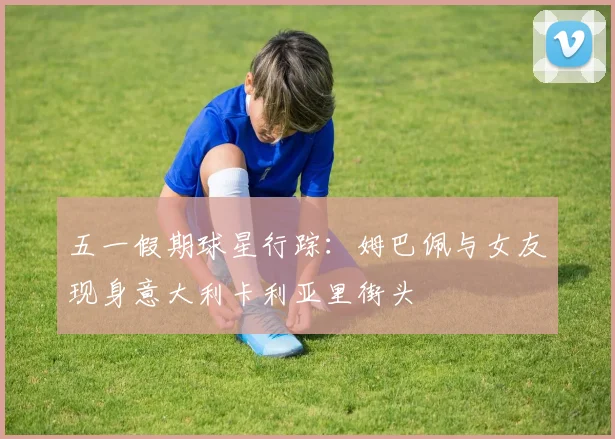 五一假期球星行踪:姆巴佩与女友现身意大利卡利亚里街头
