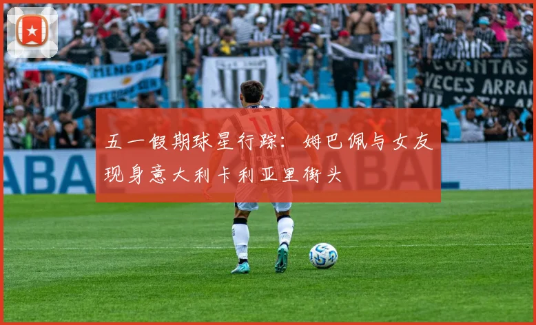 五一假期球星行踪：姆巴佩与女友现身意大利卡利亚里街头