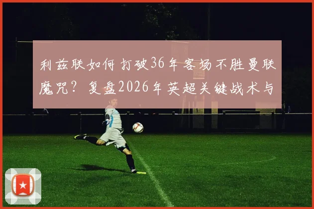 利兹联如何打破36年客场不胜曼联魔咒？复盘2026年英超关键战术与球员表现