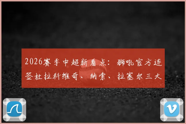 2026赛季中超新看点：狮吼官方连签杜拉科维奇、纳索、拉塞尔三大强援，球队阵容深度与战术变化解析