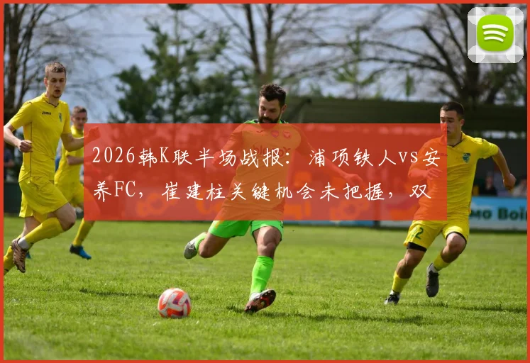 2026韩K联半场战报：浦项铁人vs安养FC，崔建柱关键机会未把握，双方0-0握手言和，附两队近期状态深度解析